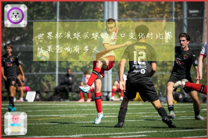 世界杯滚球买球的盘口变化对比赛结果影响有多大