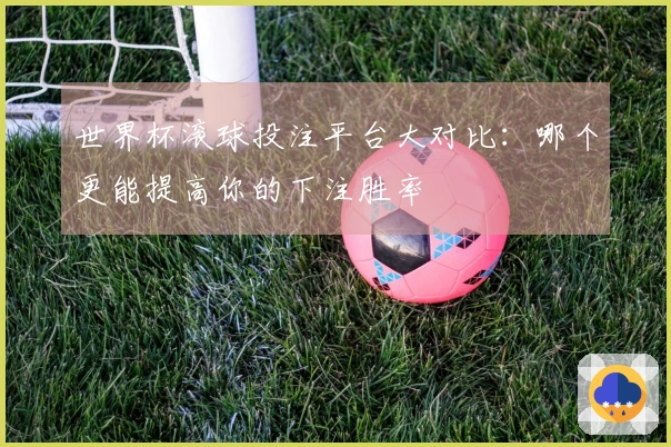 世界杯滚球投注平台大对比：哪个更能提高你的下注胜率